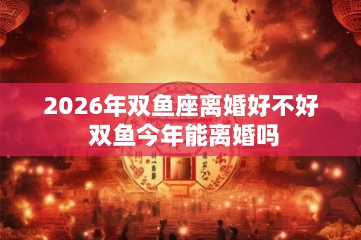 2026年双鱼座离婚好不好 双鱼今年能离婚吗