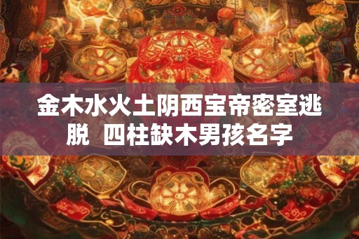 金木水火土阴西宝帝密室逃脱 四柱缺木男孩名字 金木水火土阴西宝帝密室逃脱 四柱缺木男孩名字