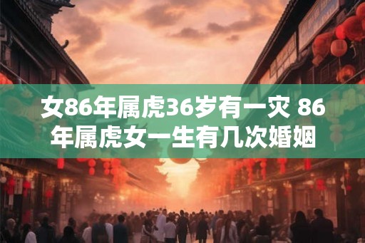 女86年属虎36岁有一灾 86年属虎女一生有几次婚姻 女86年属虎36岁有一灾 86年属虎女一生有几次婚姻
