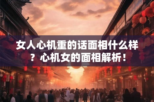 女人心机重的话面相什么样？心机女的面相解析！