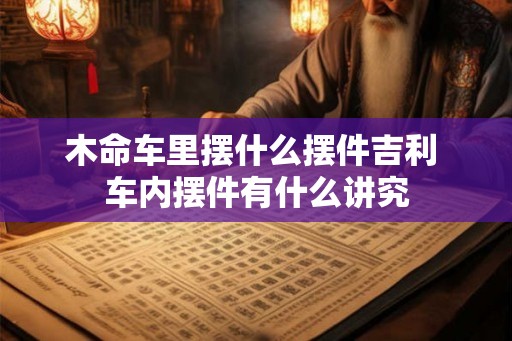 木命车里摆什么摆件吉利 车内摆件有什么讲究