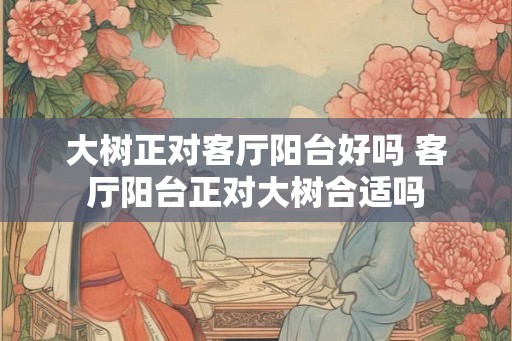 大树正对客厅阳台好吗 客厅阳台正对大树合适吗
