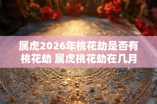 属虎2026年桃花劫是否有桃花劫 属虎桃花劫在几月