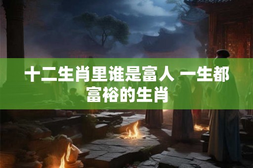 十二生肖里谁是富人 一生都富裕的生肖 十二生肖里谁是富人 一生都富裕的生肖
