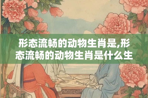 形态流畅的动物生肖是,形态流畅的动物生肖是什么生肖 形态流畅的动物生肖是,形态流畅的动物生肖是什么生肖