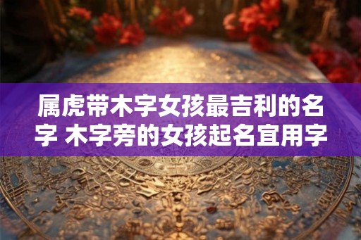属虎带木字女孩最吉利的名字 木字旁的女孩起名宜用字