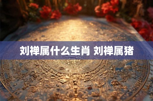 刘禅属什么生肖 刘禅属猪