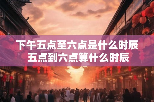 下午五点至六点是什么时辰 五点到六点算什么时辰