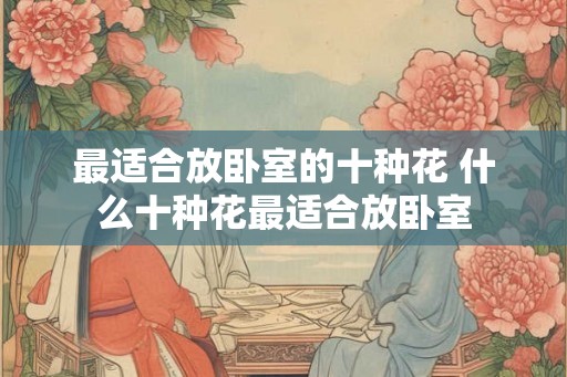最适合放卧室的十种花 什么十种花最适合放卧室