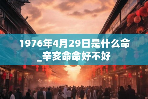 1976年4月29日是什么命_辛亥命命好不好 1976年4月29日是什么命_辛亥命命好不好