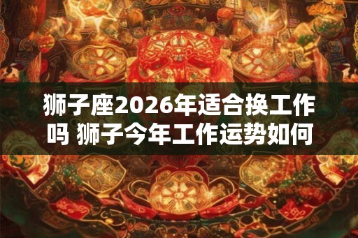 狮子座2026年适合换工作吗 狮子今年工作运势如何