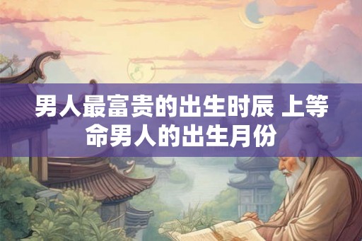 男人最富贵的出生时辰 上等命男人的出生月份 男人最富贵的出生时辰 上等命男人的出生月份