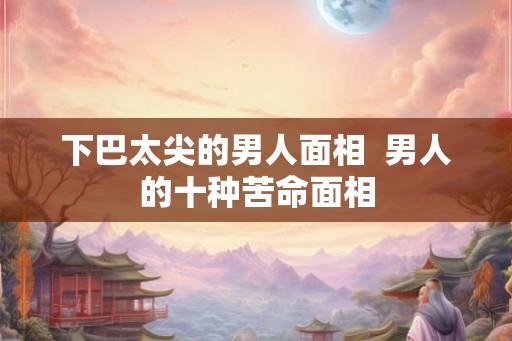 下巴太尖的男人面相 男人的十种苦命面相 下巴太尖的男人面相 男人的十种苦命面相