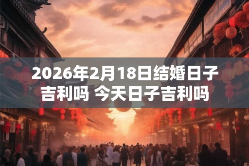 2026年2月18日结婚日子吉利吗 今天日子吉利吗 2026年2月18日结婚日子吉利吗 今天日子吉利吗
