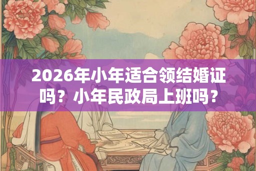 2026年小年适合领结婚证吗？小年民政局上班吗？
