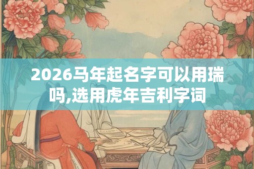 2026马年起名字可以用瑞吗,选用虎年吉利字词