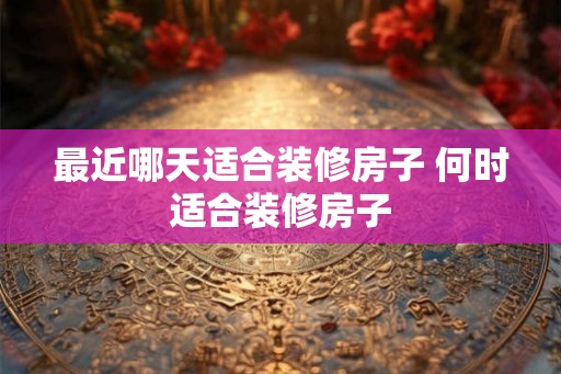最近哪天适合装修房子 何时适合装修房子