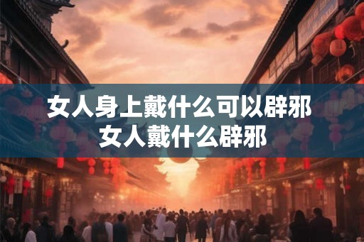 女人身上戴什么可以辟邪 女人戴什么辟邪