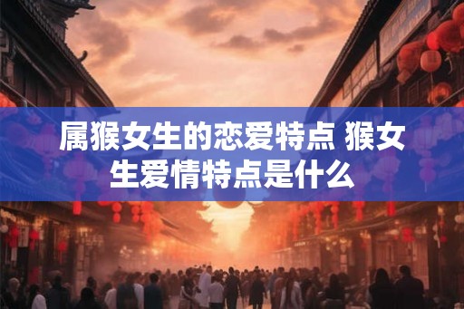 属猴女生的恋爱特点 猴女生爱情特点是什么