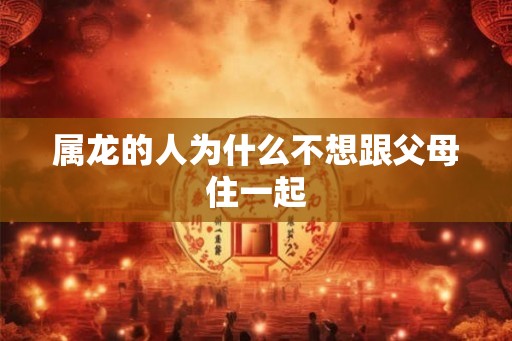 属龙的人为什么不想跟父母住一起 属龙的人为什么不想跟父母住一起