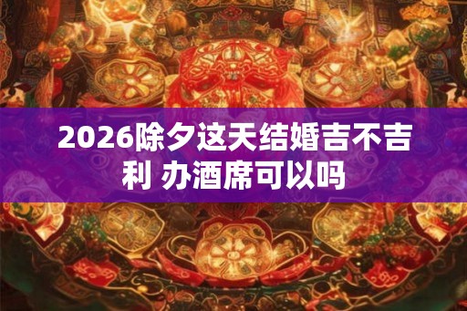 2026除夕这天结婚吉不吉利 办酒席可以吗