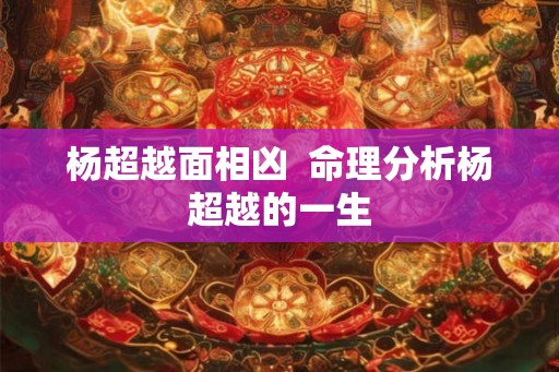 杨超越面相凶  命理分析杨超越的一生