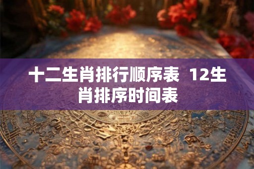 十二生肖排行顺序表 12生肖排序时间表 十二生肖排行顺序表 12生肖排序时间表