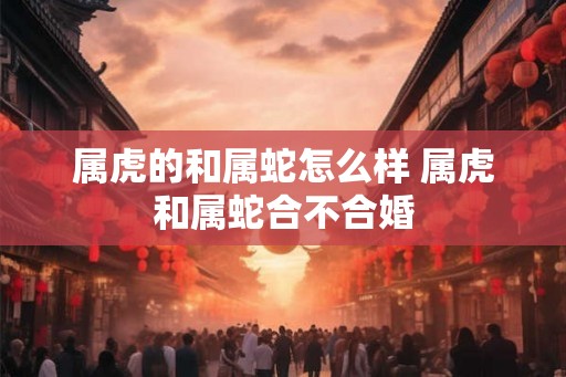 属虎的和属蛇怎么样 属虎和属蛇合不合婚