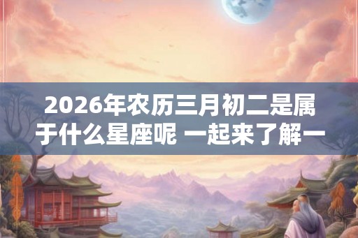 2026年农历三月初二是属于什么星座呢 一起来了解一下吧！