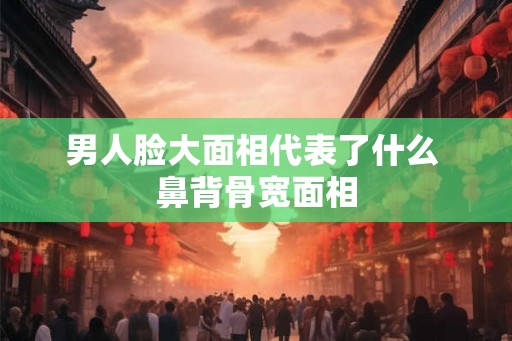 男人脸大面相代表了什么 鼻背骨宽面相 男人脸大面相代表了什么 鼻背骨宽面相