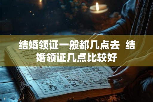 结婚领证一般都几点去  结婚领证几点比较好