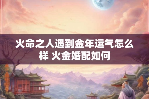 火命之人遇到金年运气怎么样 火金婚配如何 火命之人遇到金年运气怎么样 火金婚配如何
