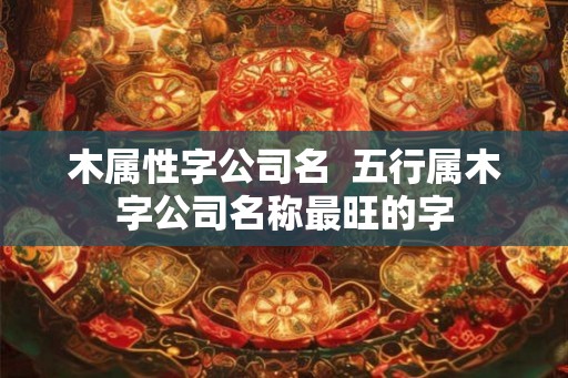木属性字公司名  五行属木字公司名称最旺的字