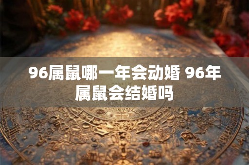 96属鼠哪一年会动婚 96年属鼠会结婚吗