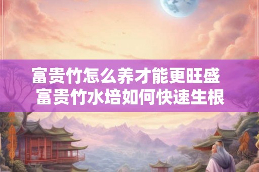 富贵竹怎么养才能更旺盛  富贵竹水培如何快速生根