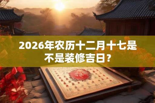 2026年农历十二月十七是不是装修吉日？