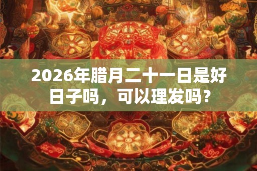 2026年腊月二十一日是好日子吗，可以理发吗？