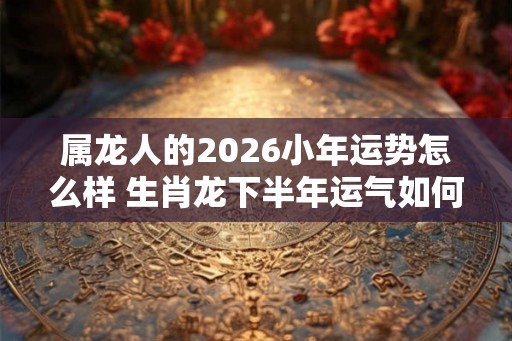 属龙人的2026小年运势怎么样 生肖龙下半年运气如何