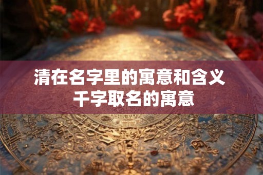 清在名字里的寓意和含义  千字取名的寓意