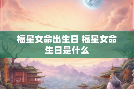 福星女命出生日 福星女命生日是什么 福星女命出生日 福星女命生日是什么
