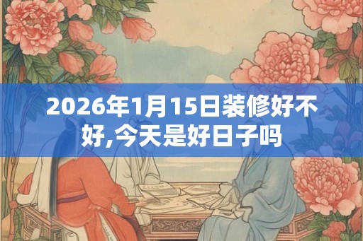 2026年1月15日装修好不好,今天是好日子吗 2026年1月15日装修好不好,今天是好日子吗
