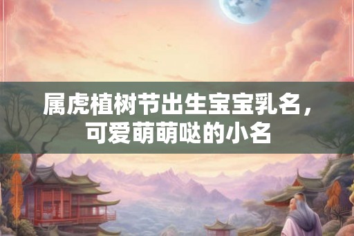 属虎植树节出生宝宝乳名，可爱萌萌哒的小名