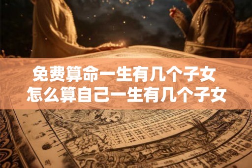 免费算命一生有几个子女 怎么算自己一生有几个子女 免费算命一生有几个子女 怎么算自己一生有几个子女