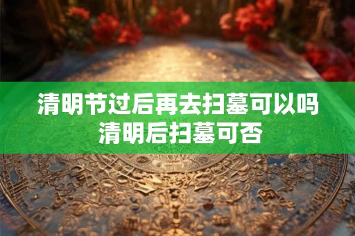 清明节过后再去扫墓可以吗 清明后扫墓可否