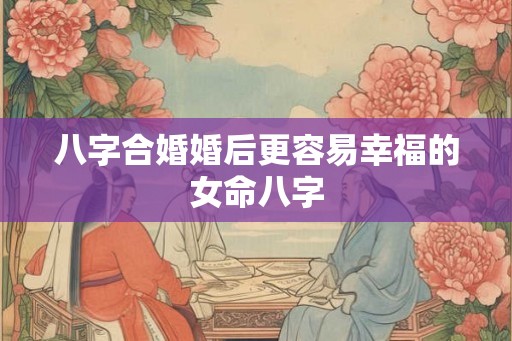 八字合婚婚后更容易幸福的女命八字