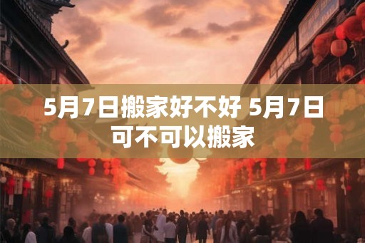 5月7日搬家好不好 5月7日可不可以搬家 5月7日搬家好不好 5月7日可不可以搬家