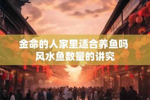 金命的人家里适合养鱼吗 风水鱼数量的讲究 金命的人家里适合养鱼吗 风水鱼数量的讲究