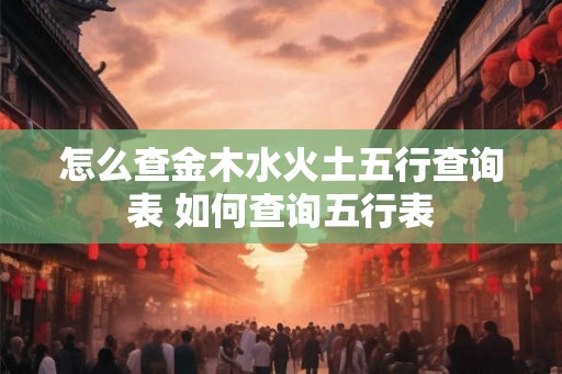 怎么查金木水火土五行查询表 如何查询五行表 怎么查金木水火土五行查询表 如何查询五行表