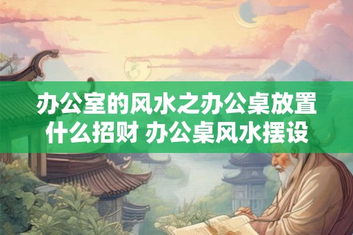 办公室的风水之办公桌放置什么招财 办公桌风水摆设招财有哪些