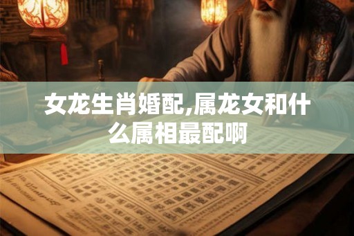 女龙生肖婚配,属龙女和什么属相最配啊 女龙生肖婚配,属龙女和什么属相最配啊